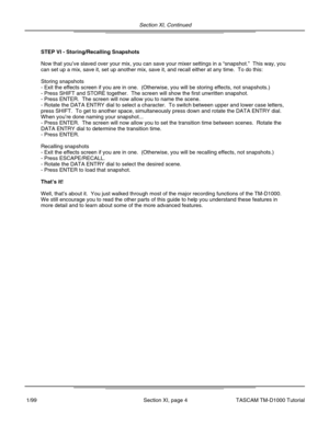 Page 28Section XI, Continued
Section XI, page 4
STEP VI - Storing/Recalling Snapshots
Now that you’ve slaved over your mix, you can save your mixer settings in a  “snapshot. ”  This way, you
can set up a mix, save it, set up another mix, save it, and recall eithe\
r at any time.  To do this:
Storing snapshots
- Exit the effects screen if you are in one.  (Otherwise, you will be s\
toring effects, not snapshots.)
- Press SHIFT and STORE together.  The screen will show the first unwrit\
ten snapshot.
- Press...