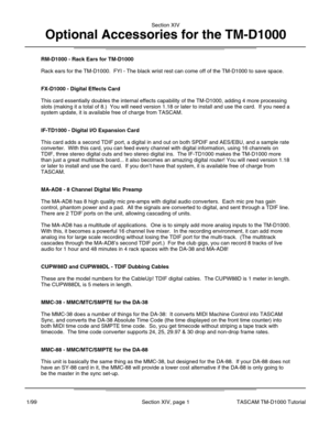 Page 34RM-D1000 - Rack Ears for TM-D1000
Rack ears for the TM-D1000.  FYI - The black wrist rest can come off of \
the TM-D1000 to save space.
FX-D1000 - Digital Effects Card
This card essentially doubles the internal effects capability of the TM-\
D1000, adding 4 more processing
slots (making it a total of 8.)  You will need version 1.18 or later t\
o install and use the card.  If you need a
system update, it is available free of charge from TASCAM.
IF-TD1000 - Digital I/O Expansion Card
This card adds a...