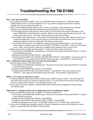 Page 36Section XV
Troubleshooting the TM-D1000
Section XV, page 1TASCAM TM-D1000 Tutorial1/99
AUX - I can’t hear any effects!
AUX - I assigned two effects loops, and I can ’t hear the second effect!
BUSS - I can ’t assign my channels to a buss!
Digital Input A - I plugged a device into my digital input, but I ’m not getting any signal!
1) Do you have AUX sends available?  If you are in RECORD mode, the ans\
wer is no.  Read the section
    entitled  “BUSS+AUX=4 ” for more information on this.  If you haven ’t...