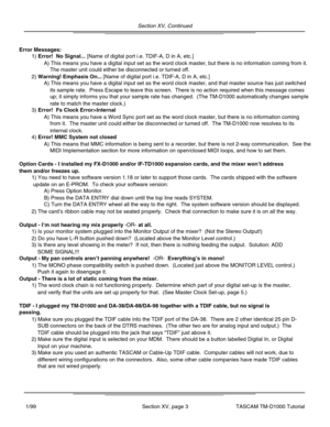 Page 38Section XV, Continued
Section XV, page 3TASCAM TM-D1000 Tutorial1/99
Error Messages:
Option Cards - I installed my FX-D1000 and/or IF-TD1000 expansion cards,\
 and the mixer won’t address
them and/or freezes up.
Output - I ’m not hearing my mix properly -OR- at all.
Output - My pan controls aren ’t panning anywhere!  -OR-  Everything ’s in mono!
Output - There is a lot of static coming from the mixer.
TDIF - I plugged my TM-D1000 and DA-38/DA-88/DA-98 together with a TDIF \
cable, but no signal is...