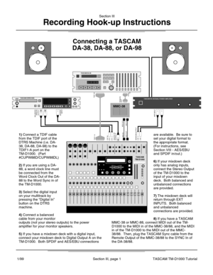 Page 5Section III
Recording Hook-up Instructions
Section III, page 1TASCAM TM-D1000 Tutorial1/99
MMC-38
TASCAM DA-38
TASCAM PA-150 DUAL POWER AMPLIFIERTASCAM CDRW-5000
Connecting a TASCAM
DA-38, DA-88, or DA-98
TDIF-1 A
TDIF I/O
AES/EBUINPUTBALANCEDANALOGOUTPUT
EXT INDIGITAL I/OOUTPUT AMIDI INMIDI OUTMONITOR OUTPUT
AMP INPUT
MIDI INMIDI OUT
REMOTEOUT
SYNCIN
1) Connect a TDIF cable
from the TDIF port of the
DTRS Machine (i.e. DA-
38, DA-88, DA-98) to the
TDIF1-A port on the
TM-D1000.  (Part
#CUPW88D/CUPW88DL)...