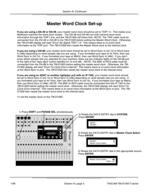 Page 71) Press SHIFT and PARAM SEL simultaneously.
OptionSystem?
2) Rotate the DATA ENTRY dial to SYSTEM.
Press ENTER.
SystemMaster Clock Select?
3) Rotate the DATA ENTRY dial to Master Clock Select.
Press ENTER.
Master Clock SelectTDIF-1 A?
4) Rotate the DATA ENTRY dial to the appropriate source.
Press ENTER.
TASCAMTM-D1000
If you are using a DA-38 or DA-98, your master word clock should be set to TDIF1 A.  This makes your
Multitrack machine the word clock master.  The DA-38 and DA-98 can both \
transmit word...