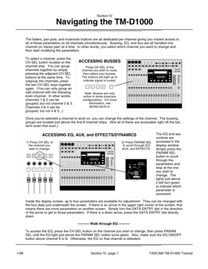Page 8The faders, pan pots, and mute/solo buttons are all dedicated per channe\
l giving you instant access to
all of these parameters on all channels simultaneously.  Bussing, EQ, an\
d Aux are all handled one
channel (or stereo pair) at a time.  In other words, you select which \
channel you want to change and
then start modifying the parameters.
To select a channel, press the
CH SEL button located on the
channel strip.  You can group
channels together by simply
pressing the adjacent CH SEL
buttons at the...