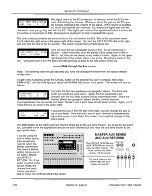 Page 9Section IV, Continued
Section IV, page 2
The digital pad is in the EQ screen just in case you boost the EQ to the\
point of distorting the channel.  When you boost the gain on the EQ, you\
are actually increasing the volume of the signal.  If the volume is boos\
ted
too much, the channel can overload.  So, we put the digital pad into the\
LOW-fLOW-GHI-fHI-G81Hz012.3kHz0
PadMID-fMID-GMID-Q0dB1.0k01.71
TASCAMTM-D1000
The black faders at thebottom right are yourmaster aux sends.
The EFFECT RETURN andAUX...