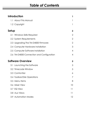 Page 2Table of Contents
Introduction
1.1  About This Manual
1.2  Copyright
Setup
2.1  Windows Skills Required
2.2  System Requirements
2.3  Upgrading The TM-D4000 Firmware
2.4  Computer Hardware Installation
2.5  Computer Software Installation
2.6  TM-D4000 Connection and Configuration
Software Overview
3.1  Launching the Software
3.2  Timecode Window
3.3  Control Bar
3.4  Toolbar/Disk Operations
3.5  Menu Items
3.6  Mixer View
3.7  EQ View
3.8  Aux Views
3.9  Automation Modes
1
2
3
1
1
2
2
2
4
4
5
5
5
6
7
8...