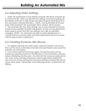 Page 18Building An Automated Mix
1.	Make the adjustments to the desir ed channels with those channels set 
to manual mode.  When you like the new settings, stop the r ecording, set 
the desir ed channels to write mode and select Captur e Initial Status from 
the automation softwar e Edit Menu.  (NOTE:  Only parameters that have 
been write-enabled in the Automation Items window will be saved.)
2.	 The channels with new static settings can now be r eturned to manual 
mode for the possibility of further...