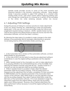 Page 22Updating Mix Moves
6.1 Adjusting POD Settings
Up d ate  m od e p ro vid es  a cc e ss  to  so m e o f  th e  m ore  p ow erfu l  a nd  
i m port a nt  fe a tu re s  in  th e  d yn a m ic  a uto m atio n so ft w are .   U sin g  U p d ate  
M od e it   b eco m es  p ossib le  to  a d ju st  P O D se ttin g s  fo r  a  c ha nne l  w hile  
r e a d in g  fa d er  m ove s,  a d d sw it c h e ve nts   w it h o ut  re p la cin g  e xis tin g  o ne s 
a nd  c ha ng e th e  o ve ra ll  le ve l  o f  a  c ha nne...