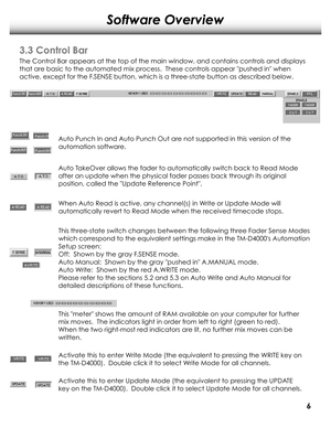 Page 9Software Overview
3.3 Control Bar
The Contr ol Bar appears at the top of the main window, and contains contr ols and displays
that are basic to the automated mix pr ocess.  These controls appear pushed in when 
active, except for the F .SENSE button, which is a thr ee-state button as described below. 
Auto Punch In and Auto Punch Out ar e not supported in this version of the
automation software.
Auto TakeOver allows the fader to automatically switch back to Read Mode
after an update when the physical...