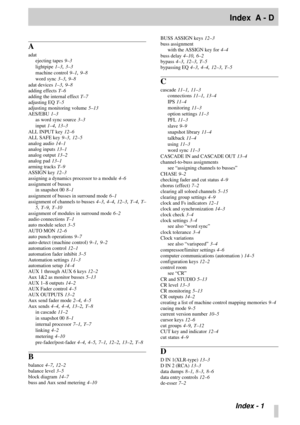 Page 102 
Index  A - D 
  
Index - 1 
A 
adat
ejecting tapes 
  
9–3  
lightpipe 
  
1–3 
,  
3–3  
machine control 
  
9–1 
,  
9–8  
word sync 
  
3–3 
,  
9–8  
adat devices 
  
1–3 
,  
9–8  
adding effects 
  
T–6  
adding the internal effect 
  
T–7  
adjusting EQ 
  
T–5 
adjusting monitoring volume 
  
5–13  
AES/EBU 
  
1–3 
as word sync source 
  
3–3  
input 
  
1–4 
,  
13–3 
ALL INPUT key 
  
12–6 
ALL SAFE key 
  
9–3 
,  
12–5 
analog audio 
  
14–1 
analog inputs 
  
13–1 
analog output 
  
13–2...
