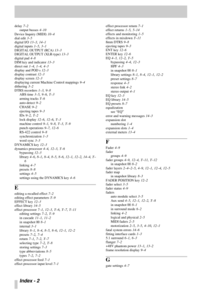 Page 103Index - 2 
delay 7–2
output busses
 4–10
Device Inquiry (MIDI)
 10–4
dial edit
 3–5
digital I/O
 13–3, 14–1
digital inputs
 1–5, 3–1
DIGITAL OUTPUT (RCA)
 13–3
DIGITAL OUTPUT (XLR-type)
 13–3
digital pad
 4–8
DIM key and indicator
 13–3
direct out
 1–4, 1–4, 4–3
display and POD s
 12–3
display contrast
 12–3
display screen
 12–3
displaying current Machine Control mappings
 9–4
dithering
 3–2
DTRS recorders
 1–3, 9–8
ABS time
 3–5, 9–6, T–3
arming tracks
 T–6
auto-detect
 9–2
CHASE
 9–2
ejecting tapes...