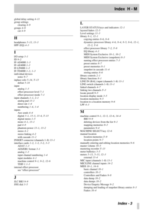 Page 104Index  H - M
 Index - 3
global delay setting 4–11
group settings
clearing
 4–9
groups
 4–9
cut
 4–9
H
headphones 5–13, 13–3
HPF (EQ)
 4–3
I
I/O setup 3–1
ID
 9–2
IF-AD4000
 1–3
IF-AE4000
 1–3
IF-LP4000
 1–3
IF-TD4000
 1–3, 1–3
individual devices
notes
 9–7
inplace solo
 5–14, T–13
defeat
 5–14
input
analog
 1–3
effect processor level
 7–1
effect processor mode
 7–1
input channels
 1–1, 2–1
analog pad
 13–1
direct out
 1–4
numbering
 1–4, 1–4
inputs
Aux sends
 4–4
digital
 3–1, 13–3, 13–4, T–13
digital...