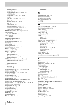 Page 105Index - 4 
machine control 9–1
merge
 10–1, 13–4
MIDI controllers
 9–2, 9–8, 10–1, 10–3
MIDI fader
 2–5
MIDI faders
 9–2, 9–8, 10–1, 10–3
MMC
 9–9
MTC
 3–5, 9–7, 10–1, 12–6, 13–4
OMNI
 10–1
Program Change
 10–1, 10–2
reset
 10–1
settings
 10–1, 10–1
System Exclusive
 8–1, 8–3, 8–6
System Exclusive data formats
 10–4
system software update
 10–5
MIDI Implementation Chart (explanation)
 10–6
MIDI terminals
IN, OUT and THRU
 13–4
MIDI Timecode
see MTC
MIDI timecode generator
 9–7
mixdown
 T–10
mixdown...