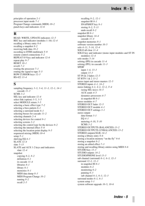 Page 106Index  R - S
 Index - 5
principles of operation 2–1
processor input mode
 7–1
Program Change commands (MIDI)
 10–2
punch keys and indicators
 12–6
R
READ. WRITE, UPDATE indicators 12–5
REC key and indicator (modules 1–16)
 12–4
recalling a library entry
 8–6
recalling a snapshot
 8–2
receiving bulk data
 10–2
recording to DTRS multitrack
 T–9
remote control connections
 T–2
REPEAT 8-9 key and indicator
 12–6
repeat play
 9–7
RESET
 10–1
reverb
 7–2
routing the processor
 7–1
routing the signal to tape...