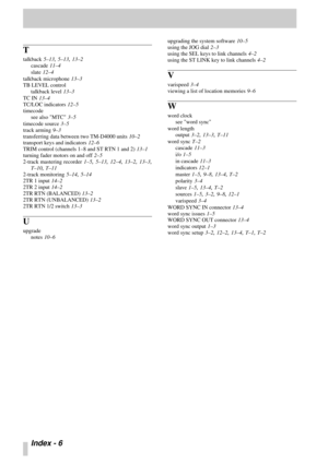 Page 107Index - 6 
T
talkback 5–13, 5–13, 13–2
cascade
 11–4
slate
 12–4
talkback microphone
 13–3
TB LEVEL control
talkback level
 13–3
TC IN
 13–4
TC/LOC indicators
 12–5
timecode
see also MTC
 3–5
timecode source
 3–5
track arming
 9–3
transferring data between two TM-D4000 units
 10–2
transport keys and indicators
 12–6
TRIM control (channels 1–8 and ST RTN 1 and 2)
 13–1
turning fader motors on and off
 2–5
2-track mastering recorder
 1–5, 5–13, 12–4, 13–2, 13–3,
T–10, T–11
2-track monitoring
 5–14, 5–14...