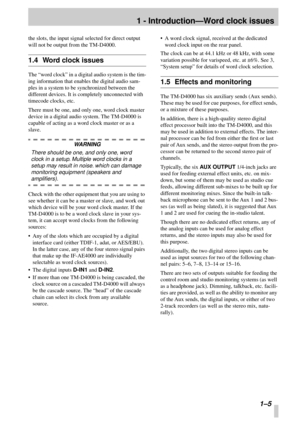 Page 12 
1 - Introduction—Word clock issues 
 1–5 
the slots, the input signal selected for direct output 
will not be output from the TM-D4000. 
1.4 Word clock issues 
The “word clock” in a digital audio system is the tim-
ing information that enables the digital audio sam-
ples in a system to be synchronized between the 
different devices. It is completely unconnected with 
timecode clocks, etc.
There must be one, and only one, word clock master 
device in a digital audio system. The TM-D4000 is 
capable of...
