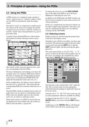 Page 14 
2 - Principles of operation—Using the PODs 
2–2  
2.3 Using the PODs 
A POD consists of a continuous rotary encoder or 
“knob”, with two keys (or “switches”) under it. There 
are four PODs located directly under the display 
screen.
The knob is used to set continuously variable param-
eters shown on the screen (for example, the amount 
of signal sent to an Aux buss), while the switches are 
used for “on/off”-type screen parameters (e.g. pre-or 
post-fader send). 
A typical screen showing POD use is...