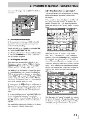 Page 15 
2 - Principles of operation—Using the PODs 
2–3 
more time will bring  
I/O SETUP 
 to the front 
once more. 
2.3.2 Navigation in screens 
In the screens above, there are no POD-selectable 
parameters. In these cases, it is necessary to use 
another method of working.
This is provided by the cursor keys and the  
ENTER 
 
key beside the  
JOG/SHUTTLE 
 dial.
Use the cursor keys to move the cursor ( 
Œ 
) from ﬁeld 
to ﬁeld, and the  
ENTER 
 key to select a value from 
one of a number of options....