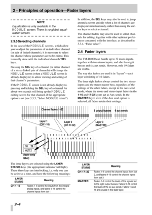 Page 16 
2 - Principles of operation—Fader layers 
2–4  
NOTE 
Equalization is only available in the  
MODULE 
 screen. There is no global equal- 
ization screen. 
2.3.5 Selecting channels 
In the case of the  
MODULE 
 screens, which allow 
you to adjust the parameters of an individual channel 
(or pair of linked channels), it is necessary to select 
the channel whose parameters are to be edited. This 
is usually done with the individual channels’  
SEL 
 
keys. 
Pressing the  
SEL 
 key of a channel (or...