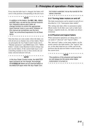 Page 17 
2 - Principles of operation—Fader layers
 
2–5
 
Every time the fader layer is changed, the faders will 
move to the positions corresponding to the new layer.
 
NOTE
 
In addition to the faders, the 
 
REC
 
, 
 
SEL
 
, 
 
SOLO
 
 
and 
 
CUT
 
 keys, as well as the channel automa-
tion indicators above each fader all
change function to control the appropriate 
input channel, buss or aux send. However, in 
this manual we sometimes use the term 
“fader ” as a shorthand expression for all these...