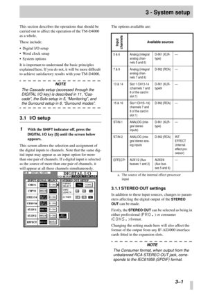 Page 18 
  
3–1 
3 - System setup 
This section describes the operations that should be 
carried out to affect the operation of the TM-D4000 
as a whole.
These include:
• Digital I/O setup
• Word clock setup
• System options
It is important to understand the basic principles 
explained here. If you do not, it will be more difﬁcult 
to achieve satisfactory results with your TM-D4000. 
NOTE  
The Cascade setup (accessed through the 
DIGITAL I/O key) is described in 11, “Cas-
cade”, the Solo setup in 5,...