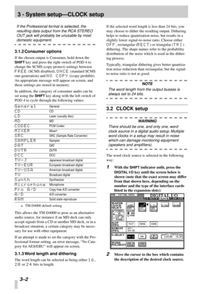 Page 19 
3 - System setup—CLOCK setup 
3–2  
If the Professional format is selected, the 
resulting data output from the RCA STEREO 
OUT jack will probably be unusable by most  
domestic equipment. 
3.1.2 Consumer options 
If the chosen output is Consumer, hold down the  
SHIFT 
 key and press the right switch of POD 4 to 
change the SCMS (copy-protect) settings between  
FREE 
 (SCMS disabled),  
ONCE 
 (standard SCMS 
one-generation) and  
NO COPY 
 ((copy-prohibit). 
An appropriate message will appear on...