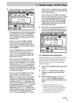 Page 20 
3 - System setup—CLOCK setup 
 3–3
3
 
Select the clock source by pressing  
ENTER 
.
The popup panel provides information about 
the potential clock source. Press  
ENTER 
 to 
select this source, or any one of the cursor 
keys to dismiss the popup panel, and select 
another source.
In the case of an IF-AE4000 (AES/EBU 
interface card), there are four different 
sources (the four AES/EBU inputs) which 
may be selected as the word clock source for 
the TM-D4000.
If the TM-D4000 has been cascaded from...