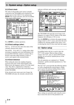 Page 213 - System setup—Option setup
3–4 
3.2.2 Clock check
The status of all possible clock sources currently 
connected to the TM-D4000 can be checked by mov-
ing the cursor to the 
CHECK box and pressing 
ENTER. The console will mute, and a list of available 
clock sources will be shown.
Press 
ENTER to continue operations.
3.2.3 Clock settings (other)
The Fs STATUS box shows the status of the 
currently selected clock source.
The 
WORD POLARITY settings allow either 
incoming or outgoing word clock...