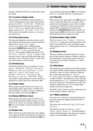 Page 223 - System setup—Option setup
 3–5
changed, and the ENTER key is then used to make 
the setting.
3.3.1 Location display mode
When using the TM-D4000’s location facilities to 
control an external device, the value of the location 
points (
LOCATE DISPLAY MODE) can 
be displayed either on the main time counter (
7-
Seg LED
) or as a “pop-up” panel on the main 
display screen (
LCD Screen Pop-up). 
These options are mutually exclusive, i.e. you can 
only choose one.
3.3.2 Timecode source
The timecode...