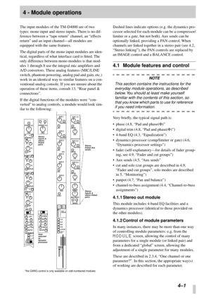 Page 23 
4–1 
4 - Module operations 
The input modules of the TM-D4000 are of two 
types: mono input and stereo inputs. There is no dif-
ference between a “tape return” channel, an “effects 
return” and an input channel—all modules are 
equipped with the same features.
The digital parts of the mono input modules are iden-
tical, regardless of what interface card is ﬁtted. The 
only difference between mono modules is that mod-
ules 1 through 8 use the integral mic ampliﬁers and 
A/D convertors. These analog...