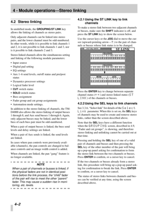 Page 24 
4 - Module operations—Stereo linking 
4–2  
4.2 Stereo linking 
In unshifted mode, the  
GROUPING/ST LINK 
 key 
allows the linking of channels as stereo pairs.
Only adjacent channels can be linked into stereo 
pairs, and the lower channel must be odd-numbered. 
In other words, while it is possible to link channels 1 
and 2, it is not possible to link channels 1 and 3, nor 
is it possible to link channels 2 and 3.
Stereo linked channels allow the simultaneous setting 
and linking of the following...