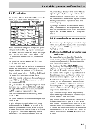 Page 25 
4 - Module operations—Equalization 
4–3 
4.3 Equalization 
The ﬁrst three PODs in the ﬁrst four POD rows of the  
MODULE 
 screen control the equalization.
As the equalization settings are changed, the graphi-
cal representation of the EQ response also changes.
The four EQ bands are named  
HI 
 (high),  
HM 
 (high-
mid),  
LM 
 (low-mid) and  
LO 
 (low). The  
HI 
 and  
LO 
 bands differ from the other two, as explained 
below.
The gain of the bands is between  
+15dB 
 and  
-15 dB 
 in 62 steps....