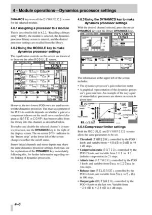 Page 284 - Module operations—Dynamics processor settings
4–6 
DYNAMICS key to recall the DYNAMICS screen 
for the selected module.
4.6.1 Assigning a processor to a module
This is described in full in 8.2.2, “Recalling a library 
entry”. Brieﬂy, the module is selected, the dynamics 
processor library screen is entered, and the desired 
processor settings are recalled from the library.
4.6.2 Using the MODULE key to make 
dynamics processor settings
The equalization controls on this screen are identical 
to those...