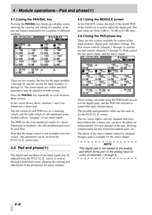 Page 304 - Module operations—Pad and phase(F)
4–8 
4.7.2 Using the PAN/BAL key
Pressing the PAN/BAL key brings up a display screen 
allowing the viewing and setting of a number of the 
pan and balance parameters for a number of different 
modules:
There are two screens, the ﬁrst for the input modules 
1 through 16, and the second for input modules 17 
through 32. The stereo inputs are visible and their 
parameters may be adjusted in both screens.
Press the 
PAN/BAL key repeatedly to cycle between 
these...