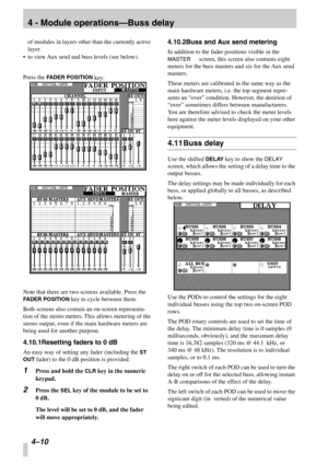 Page 324 - Module operations—Buss delay
4–10 
of modules in layers other than the currently active 
layer.
•to view Aux send and buss levels (see below).
Press the FADER POSITION key:
Note that there are two screens available. Press the 
FADER POSITION key to cycle between them.
Both screens also contain an on-screen representa-
tion of the stereo meters. This allows metering of the 
stereo output, even if the main hardware meters are 
being used for another purpose.
4.10.1Resetting faders to 0 dB
An easy way...