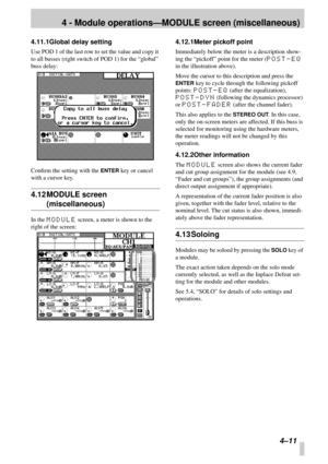 Page 334 - Module operations—MODULE screen (miscellaneous)
4–11
4.11.1Global delay setting
Use POD 1 of the last row to set the value and copy it 
to all busses (right switch of POD 1) for the “global” 
buss delay:
Conﬁrm the setting with the 
ENTER key or cancel 
with a cursor key.
4.12 MODULE screen 
(miscellaneous)
In the MODULE screen, a meter is shown to the 
right of the screen:
4.12.1Meter pickoff point
Immediately below the meter is a description show-
ing the “pickoff” point for the meter (
POST-EQ 
in...