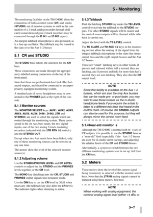Page 34 
 
 
5–1
 
5 - Monitoring
 
The monitoring facilities on the TM-D4000 allow the 
connection of both a control room (
 
CR
 
) and studio 
(
 
STUDIO
 
) set of monitor systems as well as the con-
nection of a 2-track analog recorder through dedi-
cated connections (digital 2-track recorders may be 
connected through the 
 
D IN1
 
 and 
 
D IN2
 
 inputs).
An integral talkback microphone is also provided, as 
is a line-up oscillator. The talkback may be routed to 
the slate or to the Aux 1-2 busses...