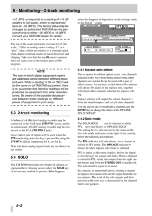 Page 35 
5 - Monitoring—2-track monitoring
 
5–2 
 
–10 dBV) corresponds to a reading of  –16 dB 
(relative to full-scale), which is represented 
here as  –16 dBFS). This factory value may be 
changed by authorized TASCAM service per-
sonnel only to either  –20 dBFS or  –9 dBFS. 
 
Contact your TASCAM dealer for details.
 
The top of the scale represents overload (over full-
scale). Unlike an analog meter reading of 0 or a 
“plus ” value, which are relative to a nominal signal 
level, digital overload results...