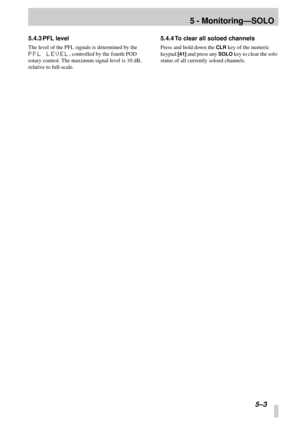Page 36 
5 - Monitoring—SOLO 
5–3 
5.4.3 PFL level 
The level of the PFL signals is determined by the  
PFL LEVEL 
, controlled by the fourth POD 
rotary control. The maximum signal level is 10 dB, 
relative to full-scale. 
5.4.4 To clear all soloed channels 
Press and hold down the  
CLR 
 key of the numeric 
keypad  
[41] 
 and press any  
SOLO 
 key to clear the solo 
status of all currently soloed channels. 
