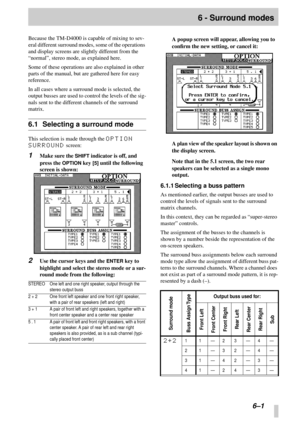 Page 37 
6–1 
6 - Surround modes 
Because the TM-D4000 is capable of mixing to sev-
eral different surround modes, some of the operations 
and display screens are slightly different from the 
“normal”, stereo mode, as explained here.
Some of these operations are also explained in other 
parts of the manual, but are gathered here for easy 
reference.
In all cases where a surround mode is selected, the 
output busses are used to control the levels of the sig-
nals sent to the different channels of the surround...