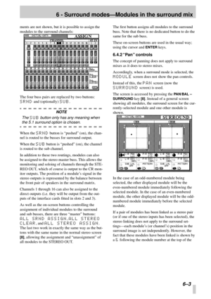 Page 39 
6 - Surround modes—Modules in the surround mix 
 6–3 
ments are not shown, but it is possible to assign the 
modules to the surround channels:
The four buss pairs are replaced by two buttons:  
SRND 
 and (optionally)  
SUB 
. 
NOTE 
The  
SUB 
 button only has any meaning when  
the 5.1 surround option is chosen. 
When the  
SRND 
 button is “pushed” (on), the chan-
nel is routed to the busses for surround output.
When the  
SUB 
 button is “pushed” (on), the channel 
is routed to the sub channel.
In...