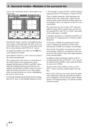 Page 40 
6 - Surround modes—Modules in the surround mix 
6–4 
screen. The screen below shows a stereo input in sur-
round mode:
Note that the “image” control is unavailable for these 
stereo inputs in surround mode, but either of the two 
stereo inputs may be selected as a mono input (using 
the on-screen buttons in the  
MODULE 
 screen).
To change the module to be edited, use the  
SEL 
 key 
of the channel to be edited.
Each channel is shown as a “dot” cursor on a plan of 
the current surround mode.
The...