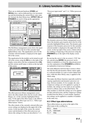 Page 518 - Library functions—Other libraries
 8–5
There are no dedicated hardware STORE and 
RECALL keys, and no dedicated keys for increment-
ing and decrementing the current library entry num-
ber. Instead, the three library keys: 
EFFECT, EQ and 
DYNAMICS are used to bring up the appropriate 
library management screens.
The EQ library management screen shows the equal-
ization curve above the list of the currently-high-
lighted library entry. The equalization curve for the 
currently-selected module is...