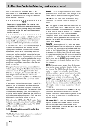 Page 56 
9 - Machine Control—Selecting devices for control
 
9–2 
 
used to search through the MIDI, RS-422, IF-
LP4000 and IF-TD4000 
 
REMOTE
 
 control ports and 
report on devices that it nds, adding the controllers 
to the Machine Control list.
 
NOTE
 
Because not every device that may be con-
trolled by the TM-D4000 is capable of report-
ing its presence accurately, some devices will 
not appear on the list, and must be added to 
 
the list manually. 
 
When attempting to identify a MIDI device, the TM-...