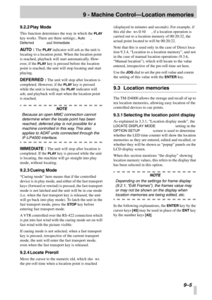 Page 599 - Machine Control—Location memories
9–5
9.2.2Play Mode
This function determines the way in which the PLAY 
key works. There are three settings:, Auto, 
Deferred and Immediate.
AUTO : The PLAY indicator will ash as the unit is 
locating to a location point. When the location point 
is reached, playback will start automatically. How-
ever, if the PLAY key is pressed before the location 
point is reached, the unit will stop locating and start 
playing.
DEFERRED : The unit will stop after location is...