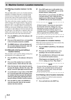 Page 609 - Machine Control—Location memories
9–6 
9.3.2 Storing a location memory “on the 
ﬂy”
This procedure allows you to set a location memory, 
regardless of whether timecode is currently being 
received or not. If timecode is not currently being 
received, the value of the location memory will be 
the last received value as shown on the time counter.
The value on the time counter, regardless of source, 
will be stored as the location memory. This may be 
timecode, MTC or an ABS time from a DTRS unit....