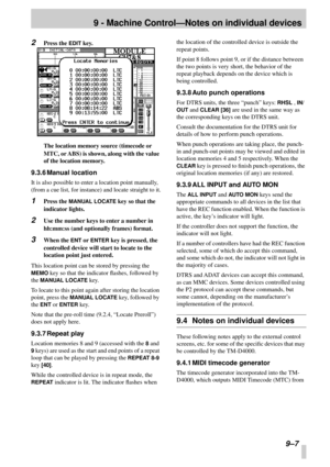 Page 619 - Machine Control—Notes on individual devices
9–7
2Press the EDIT key.
The location memory source (timecode or 
MTC, or ABS) is shown, along with the value 
of the location memory.
9.3.6 Manual location
It is also possible to enter a location point manually, 
(from a cue list, for instance) and locate straight to it.
1Press the MANUAL LOCATE key so that the 
indicator lights.
2Use the number keys to enter a number in 
hh:mm:ss (and optionally frames) format.
3When the ENT or ENTER key is pressed, the...