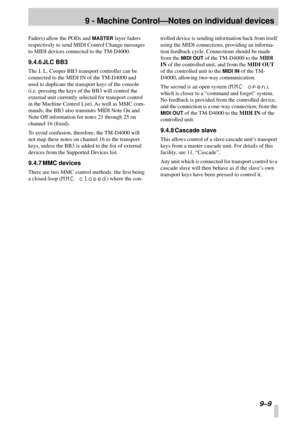 Page 639 - Machine Control—Notes on individual devices
9–9
Faders) allow the PODs and MASTER layer faders 
respectively to send MIDI Control Change messages 
to MIDI devices connected to the TM-D4000.
9.4.6 JLC BB3
The J. L. Cooper BB3 transport controller can be 
connected to the MIDI IN of the TM-D4000 and 
used to duplicate the transport keys of the console 
(i.e. pressing the keys of the BB3 will control the 
external unit currently selected for transport control 
in the Machine Control List). As well as...