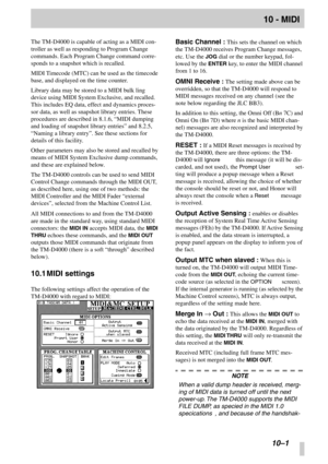 Page 64 
 
 
10–1
 
10 - MIDI
 
The TM-D4000 is capable of acting as a MIDI con-
troller as well as responding to Program Change 
commands. Each Program Change command corre-
sponds to a snapshot which is recalled.
MIDI Timecode (MTC) can be used as the timecode 
base, and displayed on the time counter.
Library data may be stored to a MIDI bulk ling 
device using MIDI System Exclusive, and recalled. 
This includes EQ data, effect and dynamics proces-
sor data, as well as snapshot library entries. These...