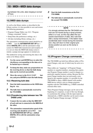 Page 65 
10 - MIDI—MIDI data dumps
 
10 –2 
 
ing between the units, data merging is turned 
 
off here. 
 
10.2MIDI data dumps
 
As well as the library entries, as described in the 
Library section, it is also possible to save and restore 
the following parameters:
•Program Change Tables (see 10.3,  “Program 
Change commands ” below)
•Setup Data (the preferences settings, etc.)
•All data (including library settings, etc.)
The automation communication speed should be set 
to 
 
MIDI
 
 (use the 
 
AUTOMATION...