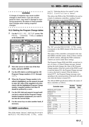 Page 66 
10 - MIDI—MIDI controllers 
 10–3 
WARNING 
A change of snapshot may cause sudden 
changes in level which, if you are not pre-
pared for them, may result in damage to mon-
itoring equipment. Be aware of these possible 
level changes when making snapshot  
changes. 
10.3.1Setting the Program Change tables 
1 
Use the  
MIDI/MC SETUP 
 screen. The  
PROG. CHANGE TABLE 
 section is 
at the bottom left: 
2 
Move the cursor to select one of the four 
banks, and press  
ENTER 
. 
3 
Use the JOG dial to...